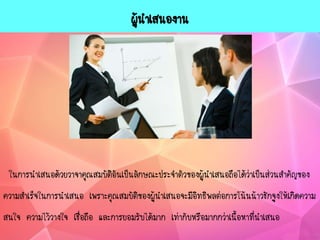 ผู้นาเสนองาน
ในการนาเสนอด้วยวาจาคุณสมบัติอันเป็นลักษณะประจาตัวของผู้นาเสนอถือได้ว่าเป็นส่วนสาคัญของ
ความสาเร็จในการนาเสนอ เพราะคุณสมบัติของผู้นาเสนอจะมีอิทธิพลต่อการโน้นน้าวชักจูงให้เกิดความ
สนใจ ความไว้วางใจ เชื่อถือ และการยอมรับได้มาก เท่ากับหรือมากกว่าเนื้อหาที่นาเสนอ
 