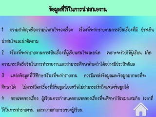 ข้อมูลที่ใช้ในการนาเสนองาน
1 ความสาคัญหรือความน่าสนใจของเรื่อง เรื่องที่จะทารายงานควรเป็นเรื่องที่มี ประเด็น
น่าสนใจและน่าติดตาม
2 เรื่องที่จะทารายงานควรเป็นเรื่องที่ผู้เรียนสนใจและถนัด เพราะจะช่วยให้ผู้เรียน เกิด
ความกระตือรือร้นในการทารายงานและสามารถศึกษาค้นคว้าได้อย่างมีประสิทธิผล
3 แหล่งข้อมูลที่ใช้ศึกษาเรื่องที่จะทารายงาน ควรมีแหล่งข้อมูลและข้อมูลมากพอที่จะ
ศึกษาได้ ไม่ควรเลือกเรื่องที่มีข้อมูลน้อยหรือไม่สามารถเข้าถึงแหล่งข้อมูลได้
4 ขอบเขตของเรื่อง ผู้เรียนควรกาหนดขอบเขตของเรื่องที่จะศึกษาให้เหมาะสมกับ เวลาที่
ใช้ในการทารายงาน และความสามารถของผู้เรียน
 