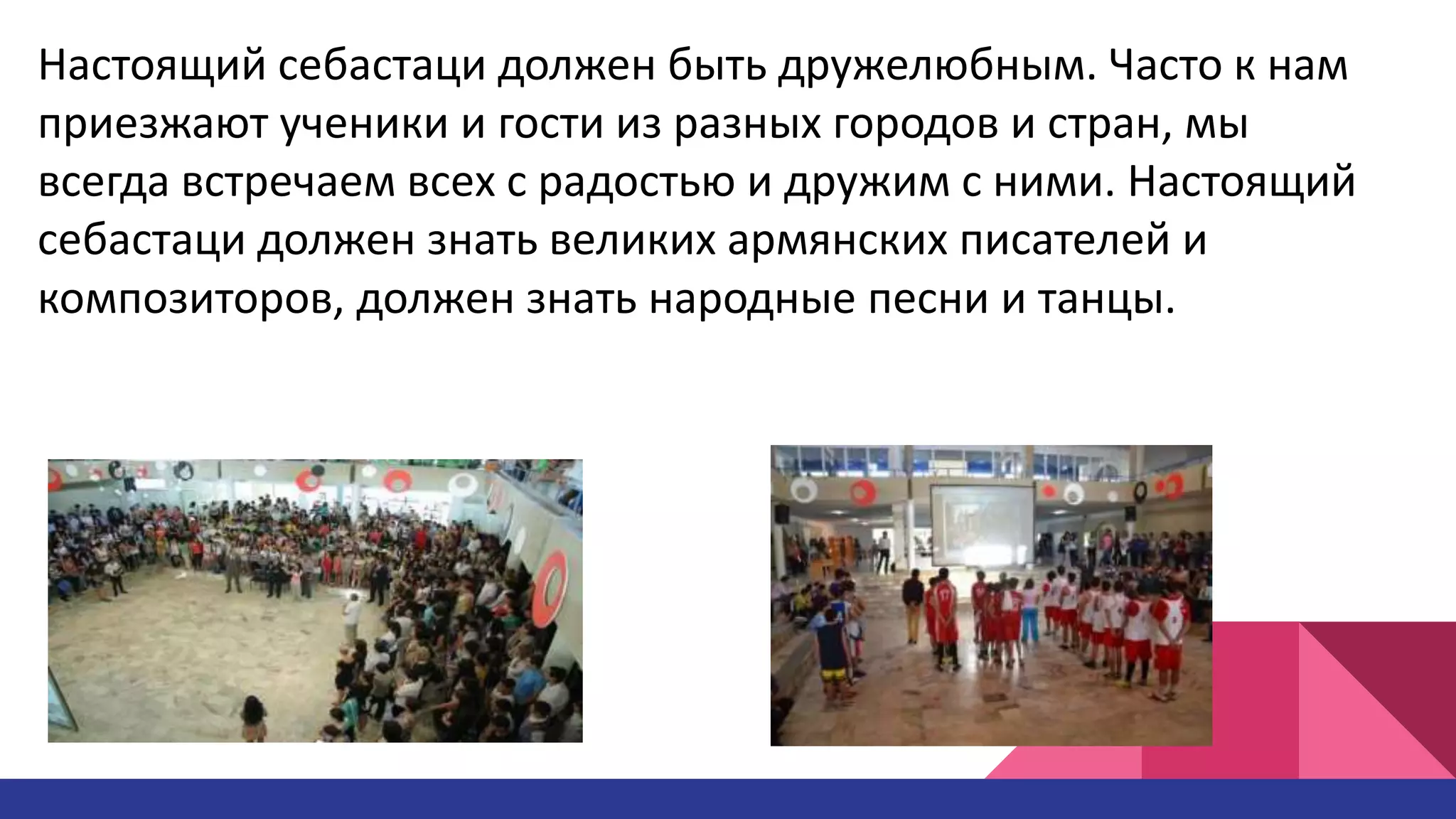 Настоящий себастаци должен быть дружелюбным. Часто к нам
приезжают ученики и гости из разных городов и стран, мы
всегда встречаем всех с радостью и дружим с ними. Настоящий
себастаци должен знать великих армянских писателей и
композиторов, должен знать народные песни и танцы.
 