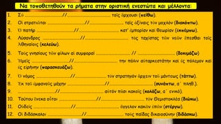 Να τοποθετηθούν τα ρήματα στην οριστική ενεστώτα και μέλλοντα:
1. Σύ ………………………………//…………………………………… τοῑς ἂρχουσι (πείθω).
2. Οἱ στρατιῶται ………………………………//…………………………… ταῑς ἀξίναις τόν μοχλόν (διακόπτω).
3. Ὁ πατήρ ………………………………//………………………………… κατ’ ἐμπορίαν καί θεωρίαν (ἐκπέμπω).
4. Λύσανδρος ………………………………//…………………………………… τάς ταχίστας τῶν νεῶν ἕπεσθαι τοῑς
Ἀθηναίοις (κελεύω).
5. Τούς γνησίους τῶν φίλων αἱ συμφοραί …………………………… // ……………………………… (δοκιμάζω)
6. Ἡμεῑς ………………………………//…………………………………… την πόλιν αὐταρκεστάτην καί ἐς πόλεμον καί
ἐς εἰρήνην (παρασκευάζω).
7. Ὁ νόμος ……………………………//………………………… τόν στρατηγόν ἂρχειν τοῡ μάντεως (τάττω).
8. Ἐκ τοῡ ἐμφανοῡς μάχην ………………………………//…………………………………… (συνάπτω, α΄ πληθ.).
9. ………………………………//…………………………………… αὐτόν πᾱσι κακοῑς (κολάζω, α΄ ενικό).
10. Τούτου ἓνεκα οὗτοι ………………………………//…………………………………… τόν Θεμιστοκλέα (διώκω).
11. Οὐδείς ………………………………//…………………………………… ἂγγελον κακῶν ἐπῶν (στέργω).
12. Οἱ διδάσκαλοι ……………………………//……………………………… τοὺς παῑδας δικαιοσύνην (διδάσκω).
 