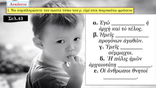 α. Ἐγώ ____________ ἡ
ἀρχὴ καὶ τὸ τέλος.
β. Ἡμεῖς ____________
προγόνων ἀγαθῶν.
γ. Ὑμεῖς ________
σύμμαχοι.
δ. ῾Η πόλις ἡμῶν
ἀρχαιοτάτη ____________.
ε. Οἱ ἄνθρωποι θνητοί
____________.
Σελ.43
 