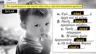 α. Ἐγώ ____________ ἡ
ἀρχὴ καὶ τὸ τέλος.
β. Ἡμεῖς ____________
προγόνων ἀγαθῶν.
γ. Ὑμεῖς ________
σύμμαχοι.
δ. ῾Η πόλις ἡμῶν
ἀρχαιοτάτη ____________.
ε. Οἱ ἄνθρωποι θνητοί
____________.
Σελ.43
 