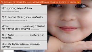 Να συμπληρώσετε τις παρακάτω φράσεις με τους κατάλληλους τύπους του Ενεστώτα του ρήματος εἰμί:
α) Ὁ χρηστὸς ἀνὴρ εὐδαίμων
………………………….. .
β) Αἱ πονηραὶ ἐλπίδες κακοὶ σύμβουλοι
…………………………………….. .
γ) Ἐγὼ …………………… ἡ ἂμπελος ἡ ἀληθινὴ
καὶ ὁ πατὴρ μου ὁ γεωργὸς …………… .
δ) Οἱ δειλοὶ ……………………… προδόται τῆς
πατρίδος.
ε) Οἱ τῆς Κρήτης κάτοικοι σπουδαῖοι
ἒμποροι ……………………………… .
 