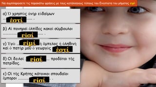 Να συμπληρώσετε τις παρακάτω φράσεις με τους κατάλληλους τύπους του Ενεστώτα του ρήματος εἰμί:
α) Ὁ χρηστὸς ἀνὴρ εὐδαίμων
………………………….. .
β) Αἱ πονηραὶ ἐλπίδες κακοὶ σύμβουλοι
…………………………………….. .
γ) Ἐγὼ …………………… ἡ ἂμπελος ἡ ἀληθινὴ
καὶ ὁ πατὴρ μου ὁ γεωργὸς …………… .
δ) Οἱ δειλοὶ ……………………… προδόται τῆς
πατρίδος.
ε) Οἱ τῆς Κρήτης κάτοικοι σπουδαῖοι
ἒμποροι ……………………………… .
 