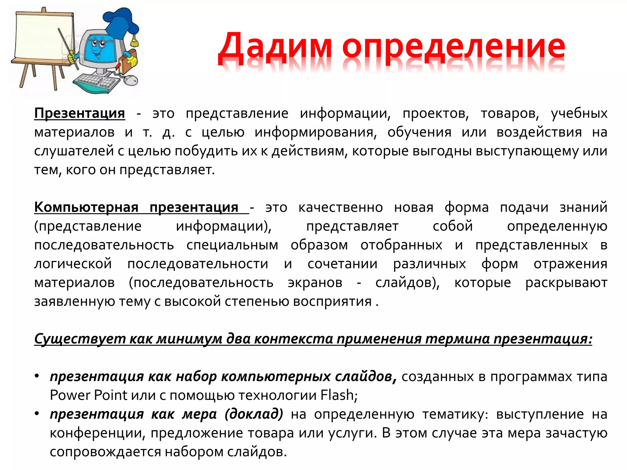 Дадим определение
Презентация - это представление информации, проектов, товаров, учебных
материалов и т. д. с целью информирования, обучения или воздействия на
слушателей с целью побудить их к действиям, которые выгодны выступающему или
тем, кого он представляет.
Компьютерная презентация - это качественно новая форма подачи знаний
(представление информации), представляет собой определенную
последовательность специальным образом отобранных и представленных в
логической последовательности и сочетании различных форм отражения
материалов (последовательность экранов - слайдов), которые раскрывают
заявленную тему с высокой степенью восприятия .
Существует как минимум два контекста применения термина презентация:
• презентация как набор компьютерных слайдов, созданных в программах типа
Power Point или с помощью технологии Flash;
• презентация как мера (доклад) на определенную тематику: выступление на
конференции, предложение товара или услуги. В этом случае эта мера зачастую
сопровождается набором слайдов.
 