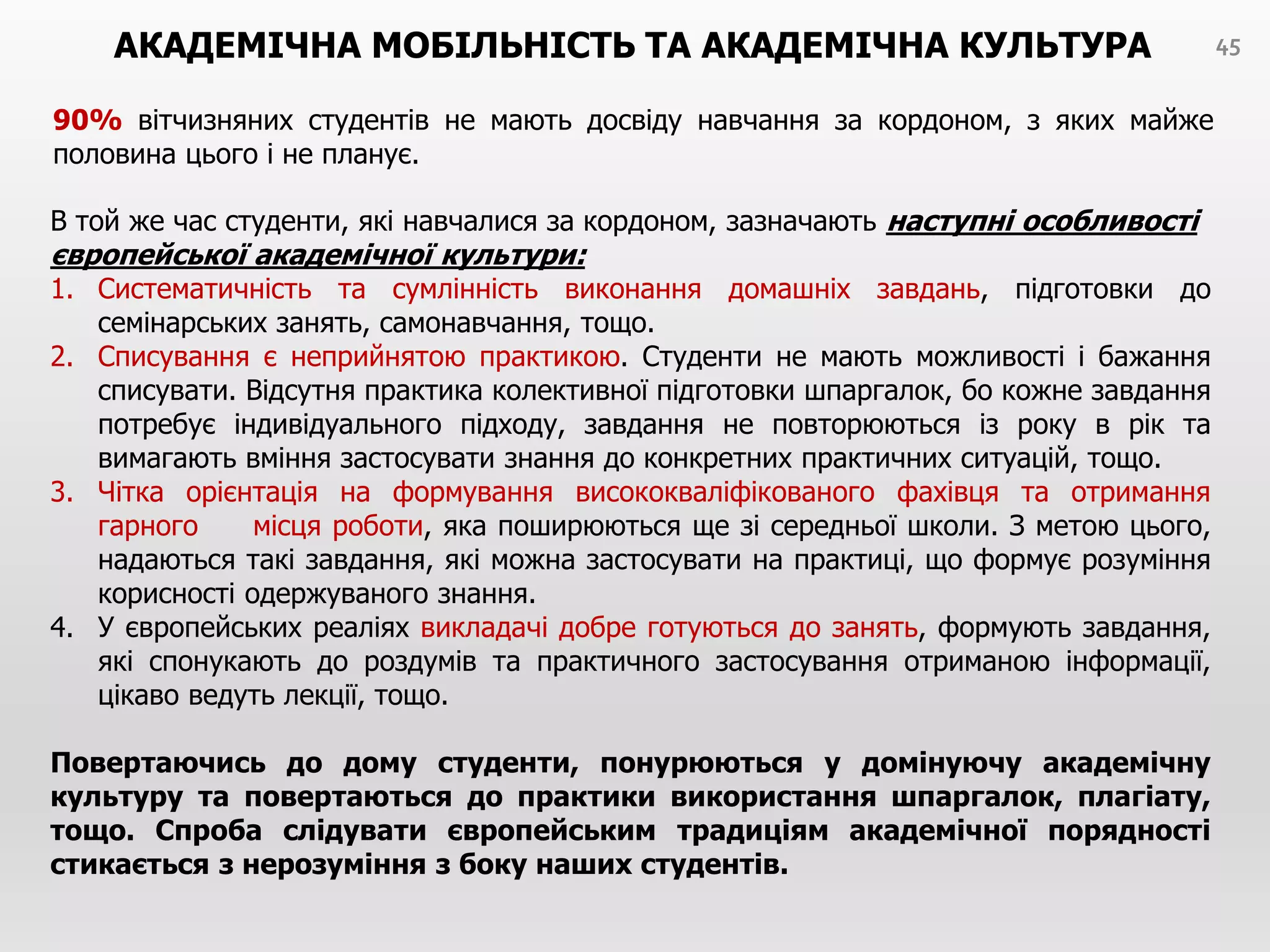 АКАДЕМІЧНА МОБІЛЬНІСТЬ ТА АКАДЕМІЧНА КУЛЬТУРА
90% вітчизняних студентів не мають досвіду навчання за кордоном, з яких майже
половина цього і не планує.
45
В той же час студенти, які навчалися за кордоном, зазначають наступні особливості
європейської академічної культури:
1. Систематичність та сумлінність виконання домашніх завдань, підготовки до
семінарських занять, самонавчання, тощо.
2. Списування є неприйнятою практикою. Студенти не мають можливості і бажання
списувати. Відсутня практика колективної підготовки шпаргалок, бо кожне завдання
потребує індивідуального підходу, завдання не повторюються із року в рік та
вимагають вміння застосувати знання до конкретних практичних ситуацій, тощо.
3. Чітка орієнтація на формування висококваліфікованого фахівця та отримання
гарного місця роботи, яка поширюються ще зі середньої школи. З метою цього,
надаються такі завдання, які можна застосувати на практиці, що формує розуміння
корисності одержуваного знання.
4. У європейських реаліях викладачі добре готуються до занять, формують завдання,
які спонукають до роздумів та практичного застосування отриманою інформації,
цікаво ведуть лекції, тощо.
Повертаючись до дому студенти, понурюються у домінуючу академічну
культуру та повертаються до практики використання шпаргалок, плагіату,
тощо. Спроба слідувати європейським традиціям академічної порядності
стикається з нерозуміння з боку наших студентів.
 