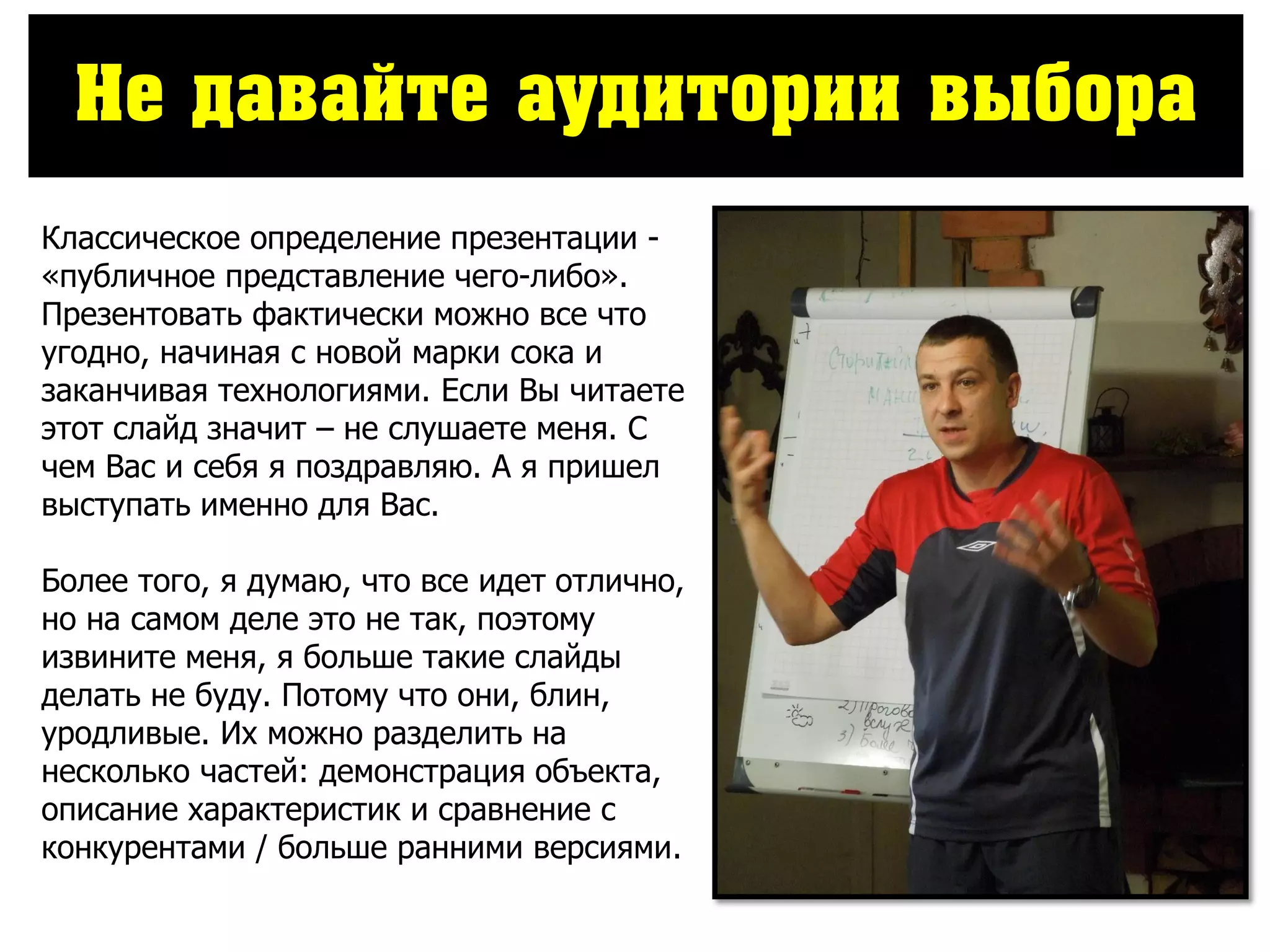 Не давайте аудитории выбора
Классическое определение презентации -
«публичное представление чего-либо».
Презентовать фактически можно все что
угодно, начиная с новой марки сока и
заканчивая технологиями. Если Вы читаете
этот слайд значит – не слушаете меня. С
чем Вас и себя я поздравляю. А я пришел
выступать именно для Вас.
Более того, я думаю, что все идет отлично,
но на самом деле это не так, поэтому
извините меня, я больше такие слайды
делать не буду. Потому что они, блин,
уродливые. Их можно разделить на
несколько частей: демонстрация объекта,
описание характеристик и сравнение с
конкурентами / больше ранними версиями.
 