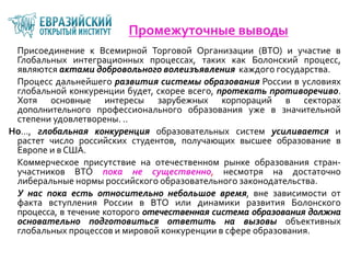 Промежуточные выводы
Присоединение к Всемирной Торговой Организации (ВТО) и участие в
Глобальных интеграционных процессах, таких как Болонский процесс,
являются актами добровольного волеизъявления каждого государства.
Процесс дальнейшего развития системы образования России в условиях
глобальной конкуренции будет, скорее всего, протекать противоречиво.
Хотя основные интересы зарубежных корпораций в секторах
дополнительного профессионального образования уже в значительной
степени удовлетворены. ..
Но…, глобальная конкуренция образовательных систем усиливается и
растет число российских студентов, получающих высшее образование в
Европе и в США.
Коммерческое присутствие на отечественном рынке образования стран-
участников ВТО пока не существенно, несмотря на достаточно
либеральные нормы российского образовательного законодательства.
У нас пока есть относительно небольшое время, вне зависимости от
факта вступления России в ВТО или динамики развития Болонского
процесса, в течение которого отечественная система образования должна
основательно подготовиться ответить на вызовы объективных
глобальных процессов и мировой конкуренции в сфере образования.
 