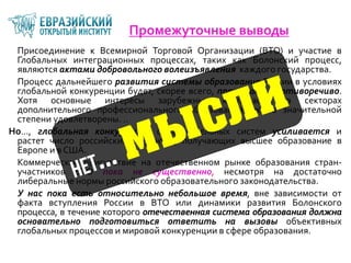 Промежуточные выводы
Присоединение к Всемирной Торговой Организации (ВТО) и участие в
Глобальных интеграционных процессах, таких как Болонский процесс,
являются актами добровольного волеизъявления каждого государства.
Процесс дальнейшего развития системы образования России в условиях
глобальной конкуренции будет, скорее всего, протекать противоречиво.
Хотя основные интересы зарубежных корпораций в секторах
дополнительного профессионального образования уже в значительной
степени удовлетворены. ..
Но…, глобальная конкуренция образовательных систем усиливается и
растет число российских студентов, получающих высшее образование в
Европе и в США.
Коммерческое присутствие на отечественном рынке образования стран-
участников ВТО пока не существенно, несмотря на достаточно
либеральные нормы российского образовательного законодательства.
У нас пока есть относительно небольшое время, вне зависимости от
факта вступления России в ВТО или динамики развития Болонского
процесса, в течение которого отечественная система образования должна
основательно подготовиться ответить на вызовы объективных
глобальных процессов и мировой конкуренции в сфере образования.
 