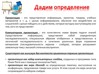 Дадим определение
Презентация - это представление информации, проектов, товаров, учебных
материалов и т. д. с целью информирования, обучения или воздействия на
слушателей с целью побудить их к действиям, которые выгодны выступающему или
тем, кого он представляет.
Компьютерная презентация - это качественно новая форма подачи знаний
(представление информации), представляет собой определенную
последовательность специальным образом отобранных и представленных в
логической последовательности и сочетании различных форм отражения
материалов (последовательность экранов - слайдов), которые раскрывают
заявленную тему с высокой степенью восприятия .
Существует как минимум два контекста применения термина презентация:
• презентация как набор компьютерных слайдов, созданных в программах типа
Power Point или с помощью технологии Flash;
• презентация как мера (доклад) на определенную тематику: выступление на
конференции, предложение товара или услуги. В этом случае эта мера зачастую
сопровождается набором слайдов.
 