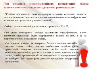Слайды презентации должны содержать только основные моменты
лекции (основные определения, схемы, анимационные и видеофрагменты,
отражающие сущность изучаемых явлений),
общее количество слайдов не должно превышать 20 – 25,
не стоит перегружать слайды различными спецэффектами, иначе
внимание слушателей будет сосредоточено именно на них, а не на
информационном наполнении слайда,
При создании мультимедийных презентаций можно
использовать следующие методические рекомендации :
на уровень восприятия материала большое влияние оказывает
цветовая гамма слайда, поэтому необходимо позаботиться о
правильной расцветке презентации, чтобы слайд хорошо
«читался», нужно чётко рассчитать время на показ того или иного
слайда, чтобы презентация была дополнением к выступлению, а
не наоборот. Это гарантирует должное восприятие информации
слушателями.
 