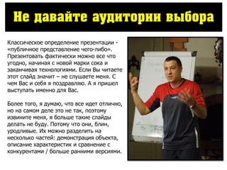 Не давайте аудитории выбора
Классическое определение презентации -
«публичное представление чего-либо».
Презентовать фактически можно все что
угодно, начиная с новой марки сока и
заканчивая технологиями. Если Вы читаете
этот слайд значит – не слушаете меня. С
чем Вас и себя я поздравляю. А я пришел
выступать именно для Вас.
Более того, я думаю, что все идет отлично,
но на самом деле это не так, поэтому
извините меня, я больше такие слайды
делать не буду. Потому что они, блин,
уродливые. Их можно разделить на
несколько частей: демонстрация объекта,
описание характеристик и сравнение с
конкурентами / больше ранними версиями.
 