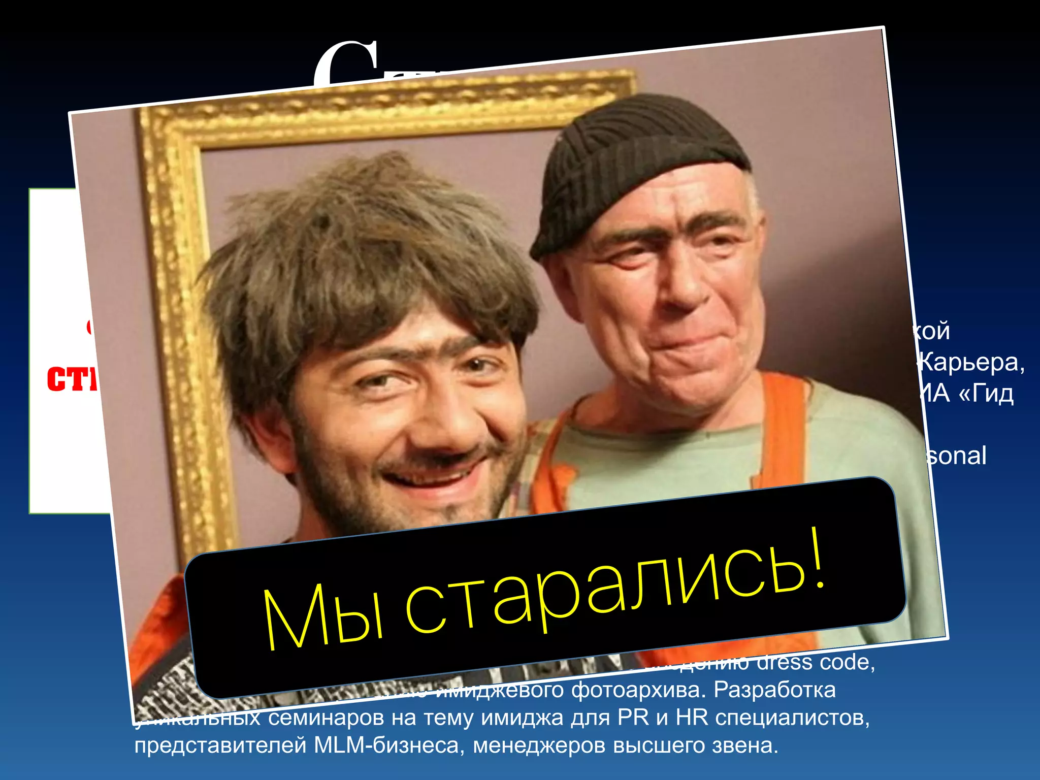 Профессиональная деятельность:
частное консультирование по созданию индивидуального стиля и
гардероба, основанное на классических методиках анализа
габитарного имиджа человека. Организация и проведение различных
типов фотосессий. Корпоративные проекты по введению dress code,
униформы; формированию имиджевого фотоархива. Разработка
уникальных семинаров на тему имиджа для PR и HR специалистов,
представителей MLM-бизнеса, менеджеров высшего звена.
………практикующий стилист,
консультант по личному и корпоративному имиджу.
Преподаватель Института косметологии и эстетической
медицины «ДРК», Центра делового развития Профи-Карьера,
Школы визажистов ICON FACE, Школы стилистики НИА «Гид
по стилю», и ряда других образовательных проектов,
учредитель имидж-студии ……, член Ассоциации Personal
Shopping.
Фото
стилиста
Стилист?!
 