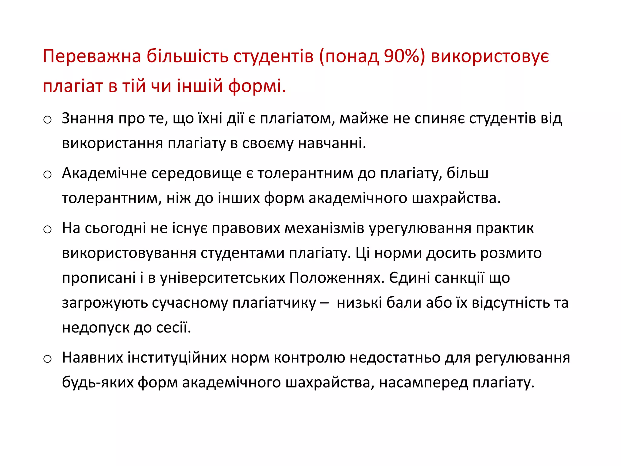Переважна більшість студентів (понад 90%) використовує
плагіат в тій чи іншій формі.
o Знання про те, що їхні дії є плагіатом, майже не спиняє студентів від
використання плагіату в своєму навчанні.
o Академічне середовище є толерантним до плагіату, більш
толерантним, ніж до інших форм академічного шахрайства.
o На сьогодні не існує правових механізмів урегулювання практик
використовування студентами плагіату. Ці норми досить розмито
прописані і в університетських Положеннях. Єдині санкції що
загрожують сучасному плагіатчику – низькі бали або їх відсутність та
недопуск до сесії.
o Наявних інституційних норм контролю недостатньо для регулювання
будь-яких форм академічного шахрайства, насамперед плагіату.
 