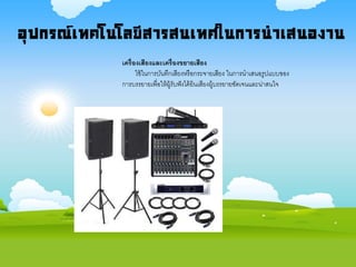 อุปกรณ์เทคโนโลยีสารสนเทศในการนาเสนองาน
เครื่องเสียงและเครื่องขยายเสียง
ใช้ในการบันทึกเสียงหรือกระจายเสียง ในการนาเสนอรูปแบบของ
การบรรยายเพื่อให้ผู้รับฟังได้ยินเสียงผู้บรรยายชัดเจนและน่าสนใจ
 