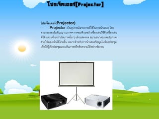 โปรเจ็คเตอร์(Projector)
Projector เป็นอุปกรณ์ฉายภาพที่ใช้ในการนาเสนอ โดย
สามารถรองรับสัญญาณภาพจากคอมพิวเตอร์ เครื่องเล่นวีซีดี เครื่องเล่น
ดีวีดี และเครื่องกาเนิดภาพอื่น ๆ แล้วแสดงผล ขยายขนาดบนจอรับภาพ
ช่วยให้มองเห็นได้ไกลขึ้น เหมาะสาหรับการนาเสนอข้อมูลในห้องประชุม
เพื่อให้ผู้เข้าประชุมมองเห็นภาพหรือข้อความได้อย่างชัดเจน
โปรเจ็คเตอร์(Projector)
 