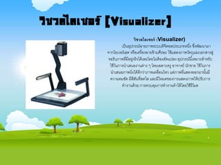 วิชวลไลเซอร์ (Visualizer)
เป็นอุปกรณ์ฉายภาพระบบดิจิตอลประเภทหนึ่ง ซึ่งพัฒนามา
จากโอเวอร์เฮด หรือเครื่องฉายข้ามศีรษะ ใช้แสดงภาพวัตถุและเอกสารสู่
จอรับภาพที่มีอยู่จริงได้เลยโดยไม่ต้องดัดแปลง อุปกรณ์นี้เหมาะสาหรับ
ใช้ในการนาเสนองานต่าง ๆ โดยเฉพาะครู อาจารย์ นักขาย ใช้ในการ
นาเสนอภาพนิ่งได้ดีกว่าภาพเคลื่อนไหว แต่ภาพที่แสดงออกมานั้นมี
ความคมชัด มีสีสันที่สดใส และมีโหมดของการแสดงภาพให้ปรับการ
ทางานด้วย การควบคุมการทางานทาได้โดยใช้รีโมต
วิชวลไลเซอร์ (Visualizer)
 