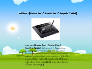 เมาส์ปากกา (Mouse Pen / Tablet Pen /
Graphic Tablet) จัดเป็นอุปกรณ์นาเข้าข้อมูลในลักษณะ
ปากกา ที่สามารถใช้เขียนหรือคลิกบนซอฟแวร์ต่าง ๆ เมาส์ปากกา
สามารถวาดเส้นได้อย่างอิสระมากกว่าเมาส์ธรรมดา ทาให้เหมาะสมกับ
การทางานด้านกราฟิกและยังสามารถใช้งานร่วมกับระบบปฏิบัติการได้
หลายระบบปฏิบัติการ ร่วมถึงการใช้งานร่วมกับซอฟต์แวร์ที่สนับสนุน
การใช้งานด้านกราฟิกอย่างเช่น Adobe โดยอุปกรณ์เหล่านี้สามารถ
ติดตั้งได้ง่าย ผ่านพอร์ต USB
เมาส์ปากกา (Mouse Pen / Tablet Pen / Graphic Tablet)
 