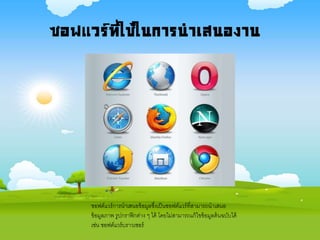 ซอฟแวร์ที่ใช้ในการนาเสนองาน
ซอฟต์แวร์การนาเสนอข้อมูลซึ่งเป็นซอฟต์แวร์ที่สามารถนาเสนอ
ข้อมูลภาพ รูปกราฟิกต่าง ๆ ได้ โดยไม่สามารถแก้ไขข้อมูลต้นฉบับได้
เช่น ซอฟต์แวร์บราวเซอร์
 