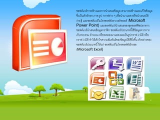 ซอฟต์แวร์การสร้างและการนาเสนอข้อมูล สามารถสร้างและแก้ไขข้อมูล
ซึ่งเป็นตัวอักษร ภาพ รูป กราฟต่าง ๆ เพื่อนามาแสดงหรือนาเสนอได้
ง่าย) และซอฟต์แวร์ไมโครซอฟต์เพาเวอร์พอยต์ (Microsoft
Power Point) และซอฟต์แวร์นาเสนอของชุดออฟฟิซปลาดาว
ซอฟต์แวร์นาเสนอข้อมูลกราฟิก ซอฟต์แวร์ประเภทนี้ใช้ข้อมูลจากการ
เก็บรวบรวม คานวณ หรือทดลองมาแสดงผลเป็นรูปกราฟ 2 มิติ หรือ
กราฟ 3 มิติ ทาให้เข้าใจความสัมพันธ์ของข้อมูลได้ดียิ่งขึ้น ตัวอย่างของ
ซอฟต์แวร์ประเภทนี้ได้แก่ ซอฟต์แวร์ไมโครซอฟต์เอ็กเซล
(Microsoft Excel)
 