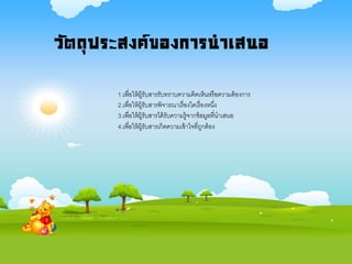 วัตถุประสงค์ของการนาเสนอ
1.เพื่อให้ผู้รับสารรับทราบความคิดเห็นหรือความต้องการ
2.เพื่อให้ผู้รับสารพิจารณาเรื่องใดเรื่องหนึ่ง
3.เพื่อให้ผู้รับสารได้รับความรู้จากข้อมูลที่นาเสนอ
4.เพื่อให้ผู้รับสารเกิดความเข้าใจที่ถูกต้อง
 