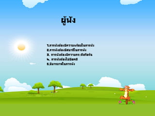 ผู้ฟัง
1.การฟังต้องมีความพร้อมในการฟัง
2.การฟังต้องมีสมาธิในการฟัง
3. การฟังต้องมีความกระตือรือร้น
4. การฟังต้องไม่มีอคติ
5.มีมารยาทในการฟัง
 