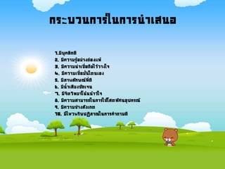 กระบวนการในการนาเสนอ
1.มีบุคลิกดี
2. มีความรู้อย่างถ่องแท้
3. มีความน่าเชื่อถือไว้วางใจ
4. มีความเชื่อมั่นใตนเอง
5. มีภาพลักษณ์ที่ดี
6. มีนาเสียงชัดเจน
7. มีจิตวิทยาโน้นน้าวใจ
8. มีความสามารถในการใช้โสตทัศนอุปกรณ์
9. มีความช่างสังเกต
10. มีไหวพริบปฏิภาณในการคาถามดี
 