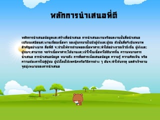 หลักการนาเสนอที่ดี
หลักการนาเสนอข้อมูลและสร้างสื่อนาเสนอ การนาเสนองานหรือผลงานนันสื่อนาเสนอ
เปรียบเสมือนสะพานเชื่อมเนือหา ของผู้บรรยายไปยังผู้ฟังและผู้ชม ดังนันสื่อจึงมีบทบาท
สาคัญอย่างมาก สื่อที่ดี จะช่วยให้การถ่ายทอดเนือหาสาระทาได้อย่างรวดเร็วยิ่งขึน ผู้ฟังและ
ผู้ชมจะสามารถ จดจาเนือหาสาระได้นานและเข้าใจในเนือหาได้ดีมากขึน ความหมายการ
นาเสนอ การนาเสนอข้อมูล หมายถึง การสื่อสารเพื่อเสนอข้อมูล ความรู้ ความคิดเห็น หรือ
ความต้องการไปสู่ผู้ชม ผู้ฟังโดยใช้เทคนิคหรือวิธีการต่าง ๆ อันจะทาให้บรรลุ ผลสาเร็จตาม
จุดมุ่งหมายของการนาเสนอ
 