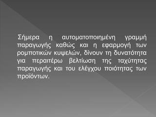Σήμερα η αυτοματοποιημένη γραμμή
παραγωγής καθώς και η εφαρμογή των
ρομποτικών κυψελών, δίνουν τη δυνατότητα
για περαιτέρω βελτίωση της ταχύτητας
παραγωγής και του ελέγχου ποιότητας των
προϊόντων.
 
