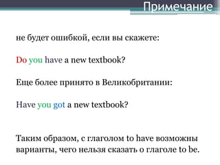 Примечание
не будет ошибкой, если вы скажете:
Do you have a new textbook?
Еще более принято в Великобритании:
Have you got a new textbook?
Таким образом, с глаголом to have возможны
варианты, чего нельзя сказать о глаголе to be.
 