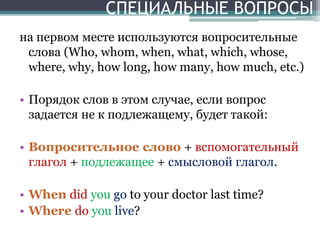 СПЕЦИАЛЬНЫЕ ВОПРОСЫ
на первом месте используются вопросительные
слова (Who, whom, when, what, which, whose,
where, why, how long, how many, how much, etc.)
• Порядок слов в этом случае, если вопрос
задается не к подлежащему, будет такой:
• Вопросительное слово + вспомогательный
глагол + подлежащее + смысловой глагол.
• When did you go to your doctor last time?
• Where do you live?
 