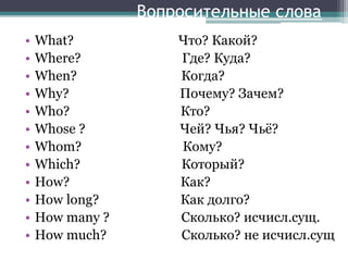 Вопросительные слова
• What? Что? Какой?
• Where? Где? Куда?
• When? Когда?
• Why? Почему? Зачем?
• Who? Кто?
• Whose ? Чей? Чья? Чьё?
• Whom? Кому?
• Which? Который?
• How? Как?
• How long? Как долго?
• How many ? Сколько? исчисл.сущ.
• How much? Сколько? не исчисл.сущ
 