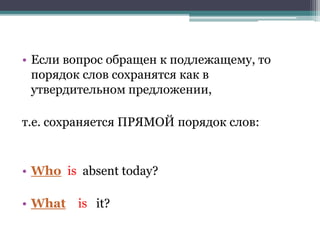 • Если вопрос обращен к подлежащему, то
порядок слов сохранятся как в
утвердительном предложении,
т.е. сохраняется ПРЯМОЙ порядок слов:
• Who is absent today?
• What is it?
 