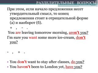 При этом, если начало предложения несет
утвердительный смысл, то конец
предложения стоит в отрицательной форме
(а) и наоборот (б).
+ , - .
You are leaving tomorrow morning, aren't you?
I'm sure you want some more ice-cream, don't
you?
- , + .
• You don't want to stay after classes, do you?
• You haven't been to London yet, have you?
РАЗДЕЛИТЕЛЬНЫЕ ВОПРОСЫ
 