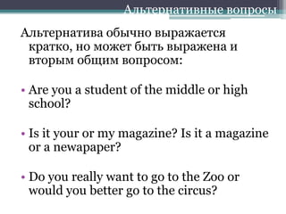 Альтернатива обычно выражается
кратко, но может быть выражена и
вторым общим вопросом:
• Are you a student of the middle or high
school?
• Is it your or my magazine? Is it a magazine
or a newapaper?
• Do you really want to go to the Zoo or
would you better go to the circus?
Альтернативные вопросы
 