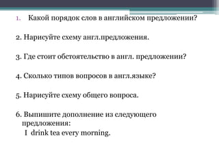 1. Какой порядок слов в английском предложении?
2. Нарисуйте схему англ.предложения.
3. Где стоит обстоятельство в англ. предложении?
4. Сколько типов вопросов в англ.языке?
5. Нарисуйте схему общего вопроса.
6. Выпишите дополнение из следующего
предложения:
I drink tea every morning.
 