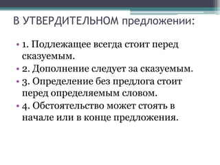 В УТВЕРДИТЕЛЬНОМ предложении:
• 1. Подлежащее всегда стоит перед
сказуемым.
• 2. Дополнение следует за сказуемым.
• 3. Определение без предлога стоит
перед определяемым словом.
• 4. Обстоятельство может стоять в
начале или в конце предложения.
 