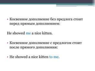 • Косвенное дополнение без предлога стоит
перед прямым дополнением:
He showed me a nice kitten.
• Косвенное дополнение с предлогом стоит
после прямого дополнения:
• He showed a nice kitten to me.
 