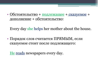 • Обстоятельство + подлежащее + сказуемое +
дополнение + обстоятельство:
Every day she helps her mother about the house.
• Порядок слов считается ПРЯМЫМ, если
сказуемое стоит после подлежащего:
He reads newspapers every day.
 