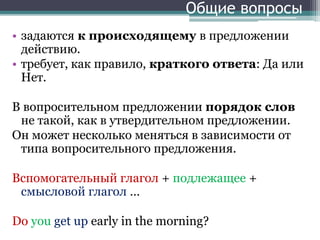 Общие вопросы
• задаются к происходящему в предложении
действию.
• требует, как правило, краткого ответа: Да или
Нет.
В вопросительном предложении порядок слов
не такой, как в утвердительном предложении.
Он может несколько меняться в зависимости от
типа вопросительного предложения.
Вспомогательный глагол + подлежащее +
смысловой глагол …
Do you get up early in the morning?
 