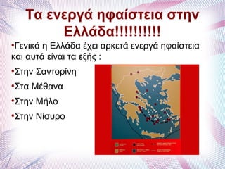 Τα ενεργά ηφαίστεια στην
Ελλάδα!!!!!!!!!!
●
Γενικά η Ελλάδα έχει αρκετά ενεργά ηφαίστεια
και αυτά είναι τα εξής :
●
Στην Σαντορίνη
●
Στα Μέθανα
●
Στην Μήλο
●
Στην Νίσυρο
 