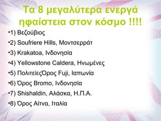 Τα 8 μεγαλύτερα ενεργά
ηφαίστεια στον κόσμο !!!!
●
1) Βεζούβιος
●
2) Soufriere Hills, Μοντσερράτ
●
3) Krakatoa, Ινδονησία
●
4) Yellowstone Caldera, Ηνωμένες
●
5) ΠολιτείεςΌρος Fuji, Ιαπωνία
●
6) Όρος Bromo, Ινδονησία
●
7) Shishaldin, Αλάσκα, Η.Π.Α.
●
8) Όρος Αίτνα, Ιταλία
 