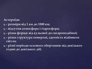 Астероїди
 - розміри від 1 км до 1500 км;
 - відсутня атмосфера і гідросфера;
 - різна форма: від кульової до сигароподібної;
 - різна структура поверхні, здатність відбивати
світло;
 - різні періоди осьового обертання: від декількох
годин до декількох діб.
 