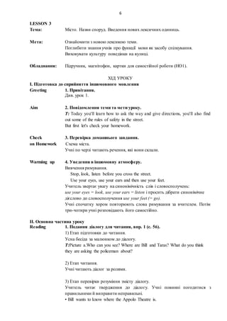 6
LESSON 3
Тема: Місто. Назви споруд. Введення нових лексичних одиниць.
Мета: Ознайомити з новою лексикою теми.
Поглибити знання учнів про функції мови як засобу спілкування.
Виховувати культуру поведінки на вулиці.
Обладнання: Підручник, магнітофон, картки для самостійної роботи (НО1).
ХІД УРОКУ
I. Підготовка до сприйняття іншомовного мовлення
Greeting 1. Привітання.
Див. урок 1.
Aim 2. Повідомлення теми та мети уроку.
T: Today you'll learn how to ask the way and give directions, you'll also find
out some of the rules of safety in the street.
But first let's check your homework.
Check 3. Перевірка домашнього завдання.
on Homework Схема міста.
Учні по черзі читають речення, які вони склали.
Warming up 4. Уведення в іншомовну атмосферу.
Вивчення римування.
Stop, look, listen before you cross the street.
Use your eyes, use your ears and then use your feet.
Учитель звертає увагу на синонімічність слів і словосполучень:
use your eyes = look, use your ears = listen і просить дібрати синонімічне
дієслово до словосполучення use your feet (= go).
Учні спочатку хором повторюють слова римування за вчителем. Потім
три-чотири учні розповідають його самостійно.
ІІ. Основна частина уроку
Reading 1. Подання діалогу для читання, впр. 1 (с. 56).
1) Етап підготовки до читання.
Усна бесіда за малюнком до діалогу.
T:Picture a.Who can you see? Where are Bill and Taras? What do you think
they are asking the policeman about?
2) Етап читання.
Учні читають діалог за ролями.
3) Етап перевірки розуміння змісту діалогу.
Учитель читає твердження до діалогу. Учні повинні погодитися з
правильними й виправити неправильні.
• Bill wants to know where the Appolo Theatre is.
 