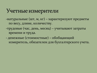 -натуральные (шт, м, кг) – характеризуют предметы
по весу, длине, количеству.
-трудовые (час, день, месяц) – учитывают затраты
времени и труда.
- денежные (стоимостные) – обобщающий
измеритель, обязателен для бухгалтерского учета.
 