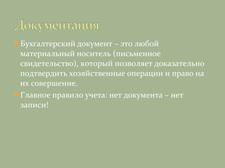 Бухгалтерский документ – это любой
материальный носитель (письменное
свидетельство), который позволяет доказательно
подтвердить хозяйственные операции и право на
их совершение.
Главное правило учета: нет документа – нет
записи!
 