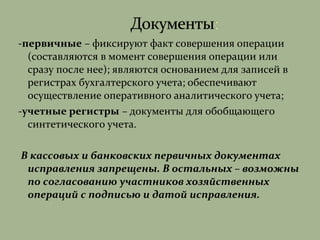 -первичные – фиксируют факт совершения операции
(составляются в момент совершения операции или
сразу после нее); являются основанием для записей в
регистрах бухгалтерского учета; обеспечивают
осуществление оперативного аналитического учета;
-учетные регистры – документы для обобщающего
синтетического учета.
В кассовых и банковских первичных документах
исправления запрещены. В остальных – возможны
по согласованию участников хозяйственных
операций с подписью и датой исправления.
 