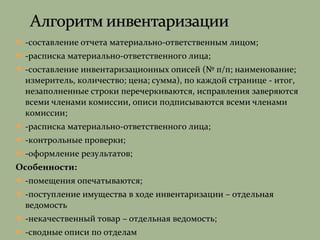  -составление отчета материально-ответственным лицом;
 -расписка материально-ответственного лица;
 -составление инвентаризационных описей (№ п/п; наименование;
измеритель, количество; цена; сумма), по каждой странице - итог,
незаполненные строки перечеркиваются, исправления заверяются
всеми членами комиссии, описи подписываются всеми членами
комиссии;
 -расписка материально-ответственного лица;
 -контрольные проверки;
 -оформление результатов;
Особенности:
 -помещения опечатываются;
 -поступление имущества в ходе инвентаризации – отдельная
ведомость
 -некачественный товар – отдельная ведомость;
 -сводные описи по отделам
 