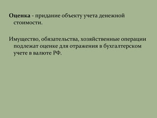 Оценка - придание объекту учета денежной
стоимости.
Имущество, обязательства, хозяйственные операции
подлежат оценке для отражения в бухгалтерском
учете в валюте РФ.
 