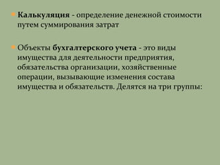 Калькуляция - определение денежной стоимости
путем суммирования затрат
Объекты бухгалтерского учета - это виды
имущества для деятельности предприятия,
обязательства организации, хозяйственные
операции, вызывающие изменения состава
имущества и обязательств. Делятся на три группы:
 